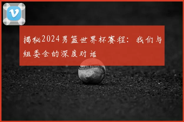 揭秘2024男篮世界杯赛程:我们与组委会的深度对话