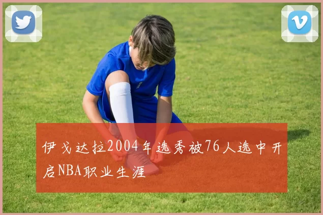 伊戈达拉2004年选秀被76人选中开启NBA职业生涯