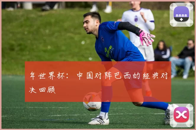 年世界杯：中国对阵巴西的经典对决回顾