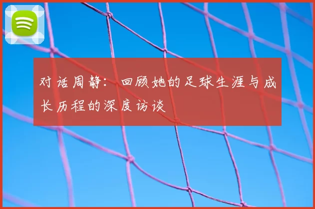 对话周静：回顾她的足球生涯与成长历程的深度访谈