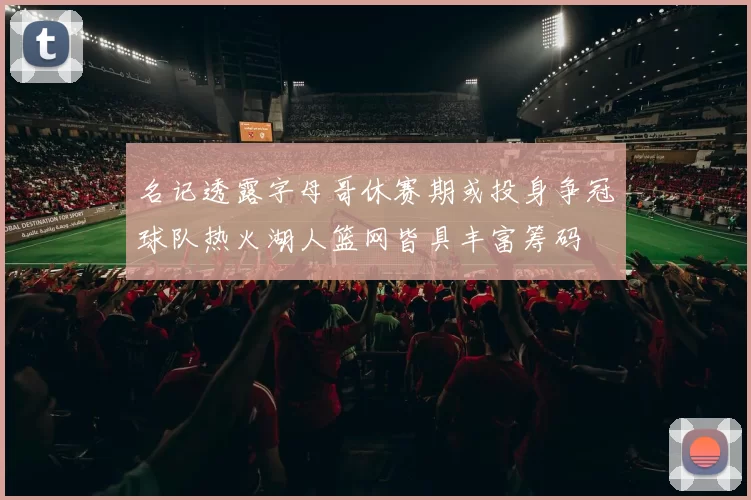 名记透露字母哥休赛期或投身争冠球队热火湖人篮网皆具丰富筹码