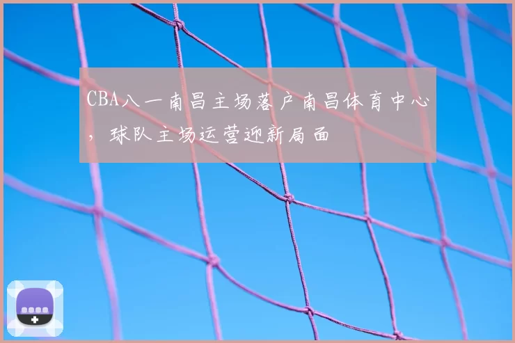 CBA八一南昌主场落户南昌体育中心，球队主场运营迎新局面