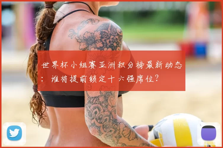 世界杯小组赛亚洲积分榜最新动态：谁将提前锁定十六强席位？