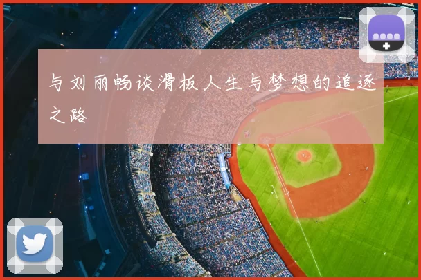 与刘丽畅谈滑板人生与梦想的追逐之路