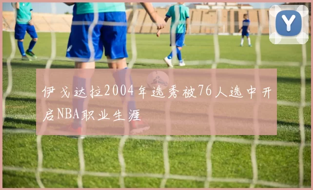 伊戈达拉2004年选秀被76人选中开启NBA职业生涯