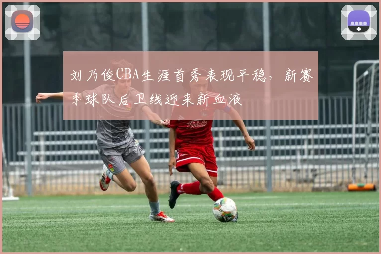 刘乃俊CBA生涯首秀表现平稳,新赛季球队后卫线迎来新血液