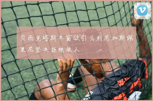贝西克塔斯冬窗欲引戈利尼加斯佩里尼坚决拒绝放人