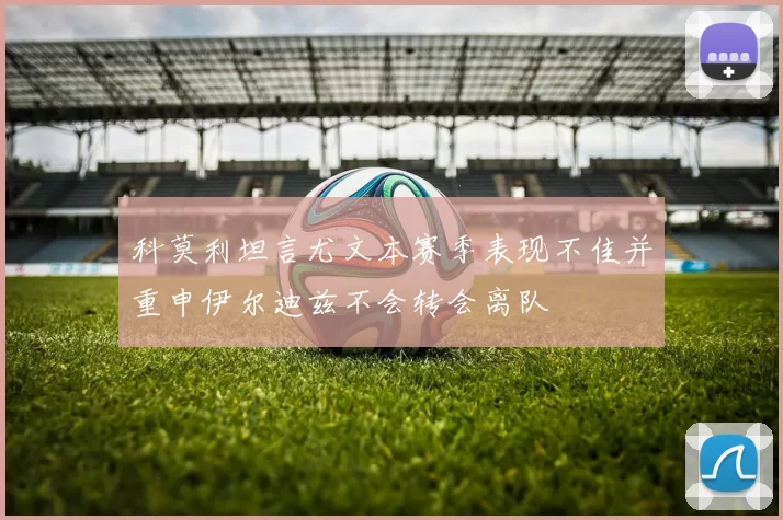 科莫利坦言尤文本赛季表现不佳并重申伊尔迪兹不会转会离队