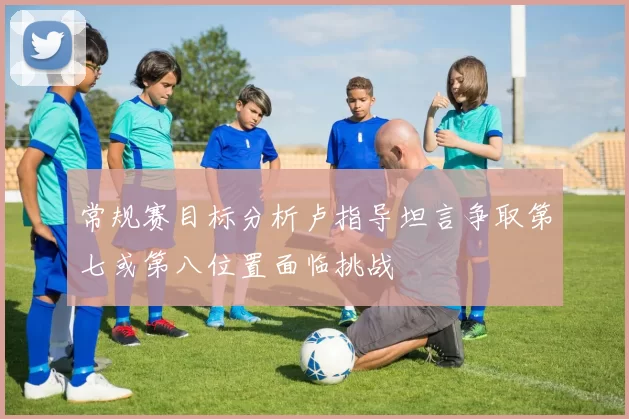 常规赛目标分析卢指导坦言争取第七或第八位置面临挑战