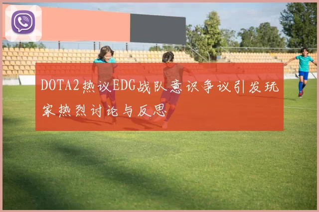 DOTA2热议EDG战队意识争议引发玩家热烈讨论与反思