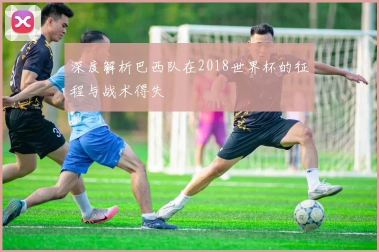 深度解析巴西队在2018世界杯的征程与战术得失