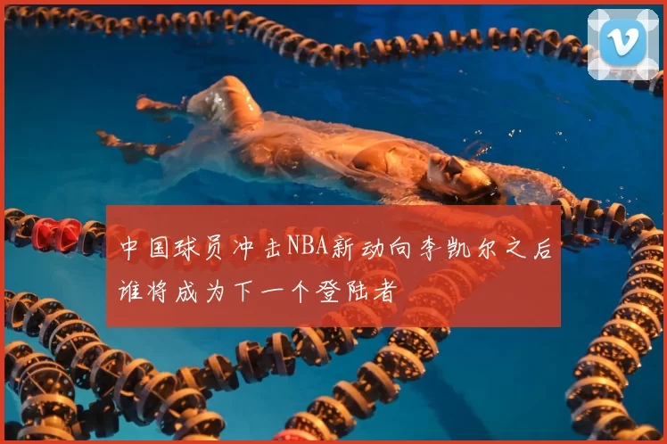 中国球员冲击NBA新动向李凯尔之后谁将成为下一个登陆者