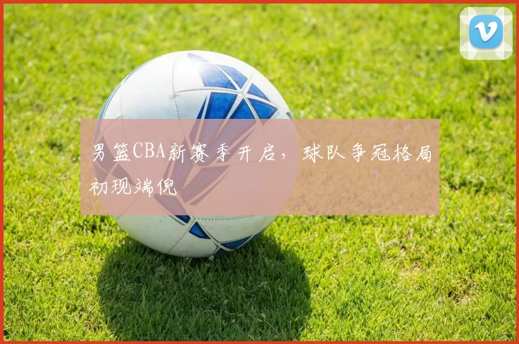 男篮CBA新赛季开启,球队争冠格局初现端倪