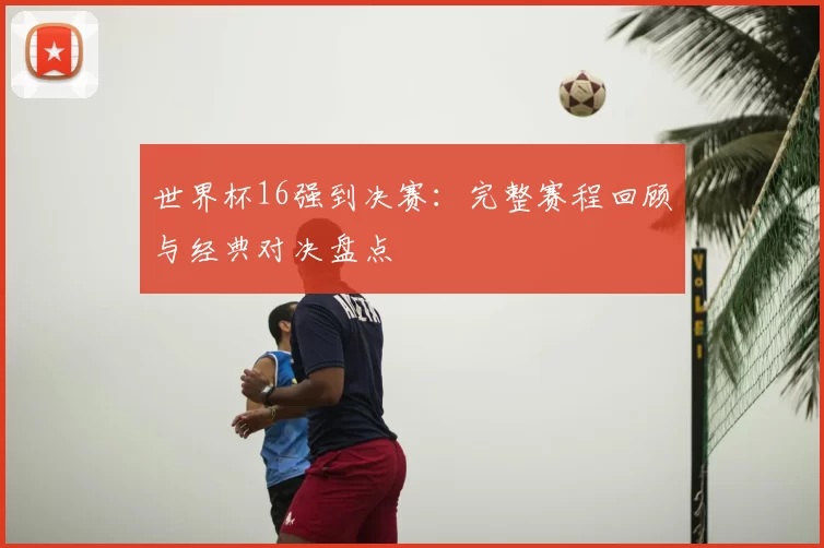 世界杯16强到决赛：完整赛程回顾与经典对决盘点