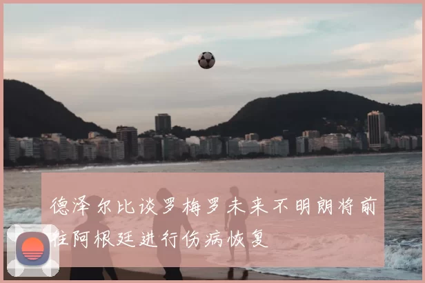 德泽尔比谈罗梅罗未来不明朗将前往阿根廷进行伤病恢复
