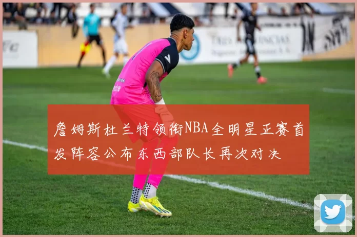 詹姆斯杜兰特领衔NBA全明星正赛首发阵容公布东西部队长再次对决