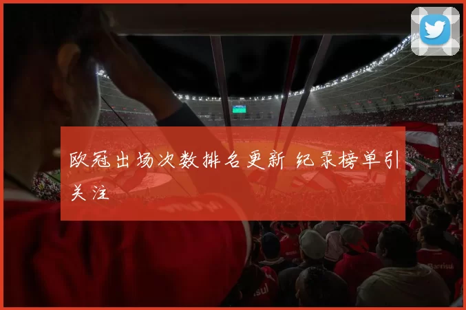 欧冠出场次数排名更新 纪录榜单引关注
