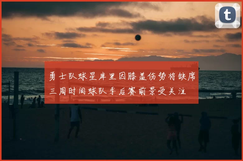 勇士队球星库里因膝盖伤势将缺席三周时间球队季后赛前景受关注