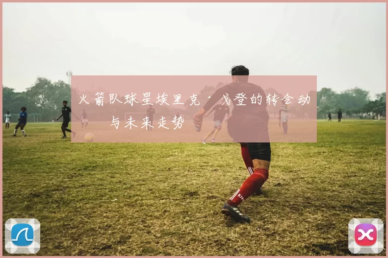 火箭队球星埃里克·戈登的转会动向与未来走势