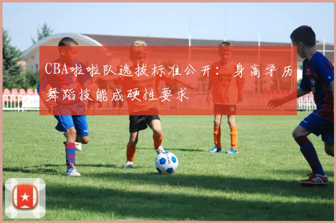 CBA啦啦队选拔标准公开：身高学历舞蹈技能成硬性要求