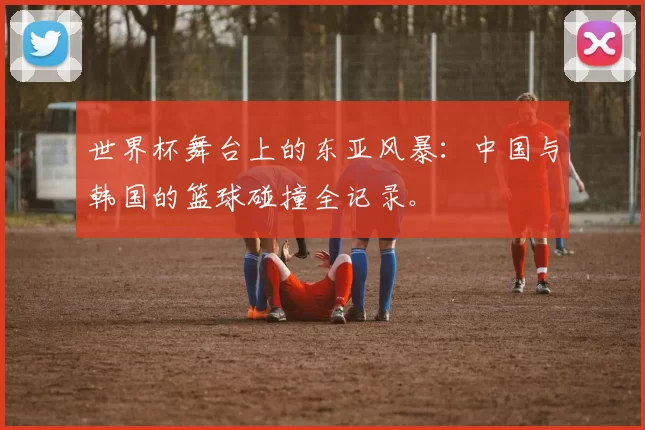 世界杯舞台上的东亚风暴：中国与韩国的篮球碰撞全记录。