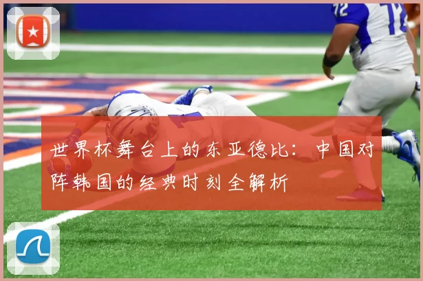 世界杯舞台上的东亚德比：中国对阵韩国的经典时刻全解析