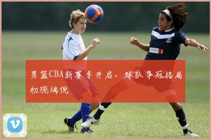 男篮CBA新赛季开启，球队争冠格局初现端倪