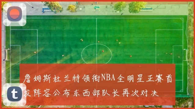 詹姆斯杜兰特领衔NBA全明星正赛首发阵容公布东西部队长再次对决