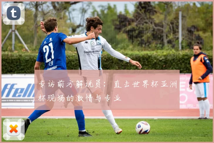 专访前方解说员:直击世界杯亚洲杯现场的激情与专业