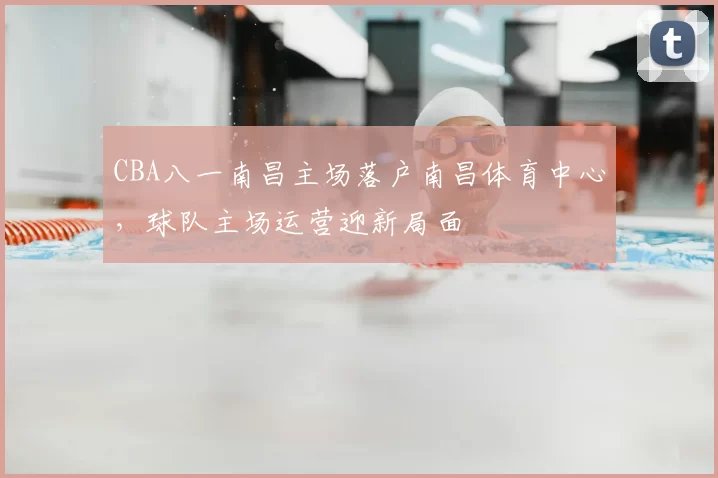 CBA八一南昌主场落户南昌体育中心,球队主场运营迎新局面