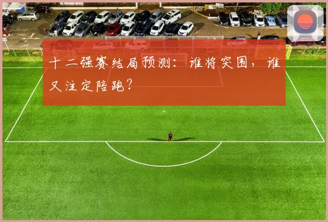 十二强赛结局预测：谁将突围，谁又注定陪跑？