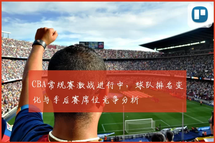 CBA常规赛激战进行中,球队排名变化与季后赛席位竞争分析