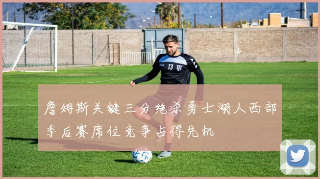 詹姆斯关键三分绝杀勇士湖人西部季后赛席位竞争占得先机