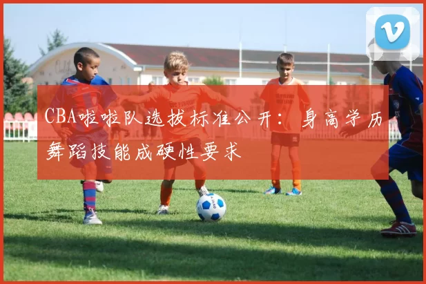 CBA啦啦队选拔标准公开：身高学历舞蹈技能成硬性要求
