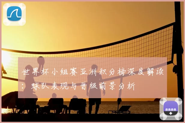 世界杯小组赛亚洲积分榜深度解读：球队表现与晋级前景分析