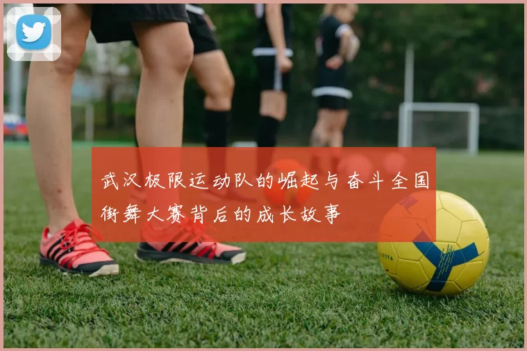 武汉极限运动队的崛起与奋斗全国街舞大赛背后的成长故事