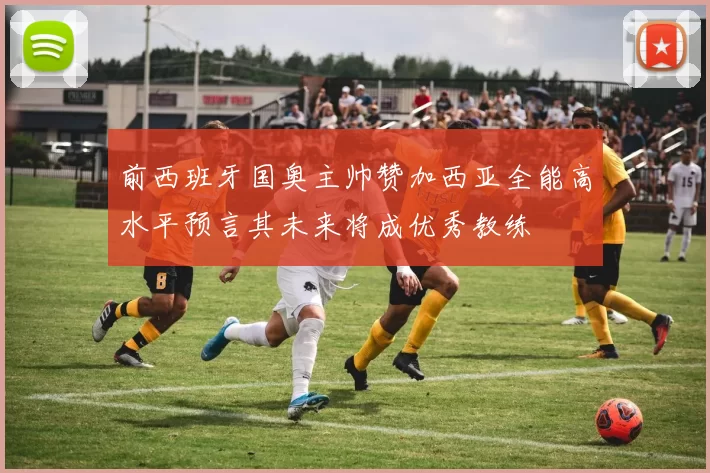 前西班牙国奥主帅赞加西亚全能高水平预言其未来将成优秀教练