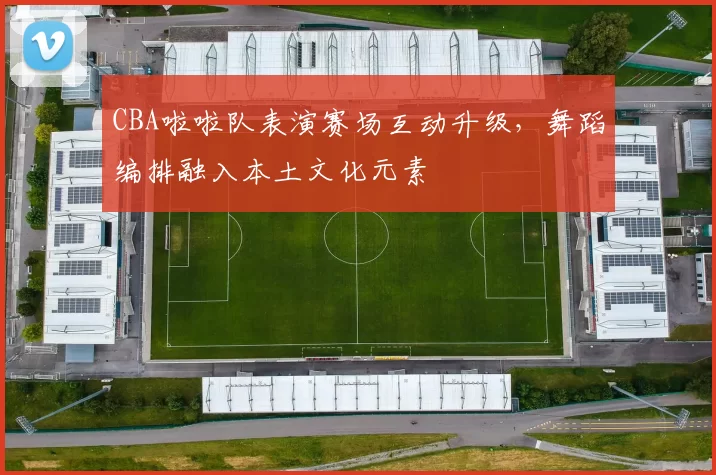CBA啦啦队表演赛场互动升级,舞蹈编排融入本土文化元素