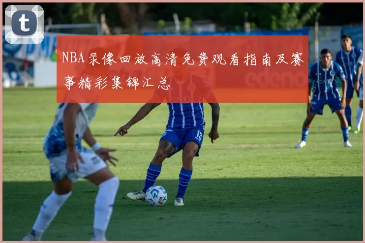 NBA录像回放高清免费观看指南及赛事精彩集锦汇总