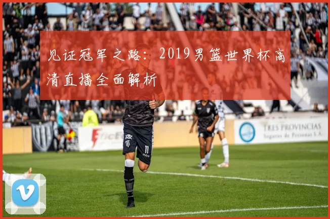 见证冠军之路：2019男篮世界杯高清直播全面解析