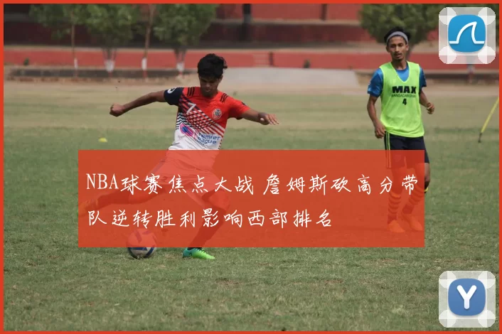 NBA球赛焦点大战 詹姆斯砍高分带队逆转胜利影响西部排名