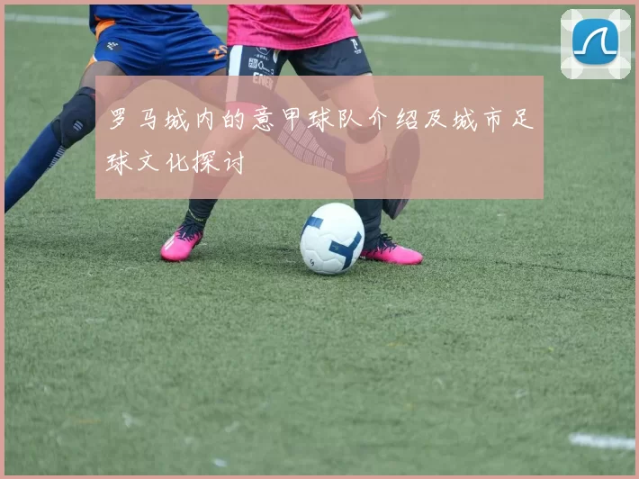 罗马城内的意甲球队介绍及城市足球文化探讨