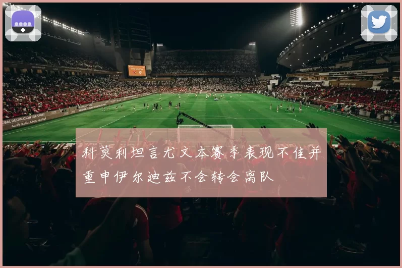 科莫利坦言尤文本赛季表现不佳并重申伊尔迪兹不会转会离队