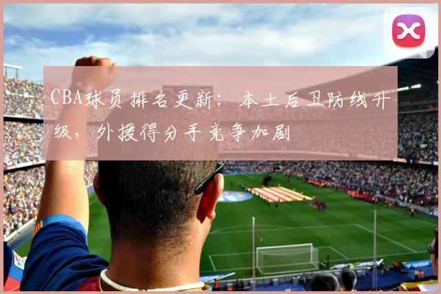 CBA球员排名更新:本土后卫防线升级,外援得分手竞争加剧