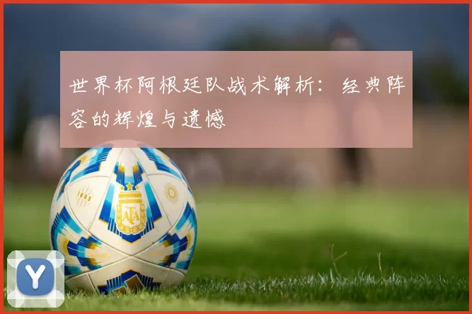 世界杯阿根廷队战术解析：经典阵容的辉煌与遗憾