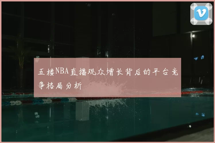 五楼NBA直播观众增长背后的平台竞争格局分析