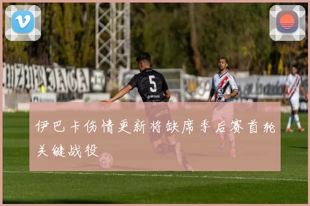 伊巴卡伤情更新将缺席季后赛首轮关键战役