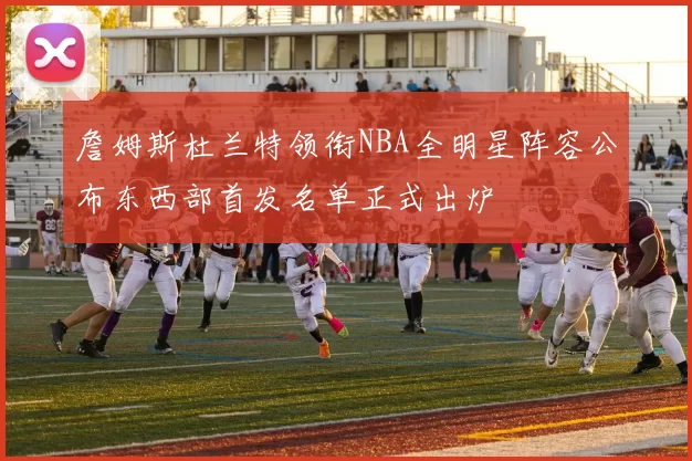 詹姆斯杜兰特领衔NBA全明星阵容公布东西部首发名单正式出炉