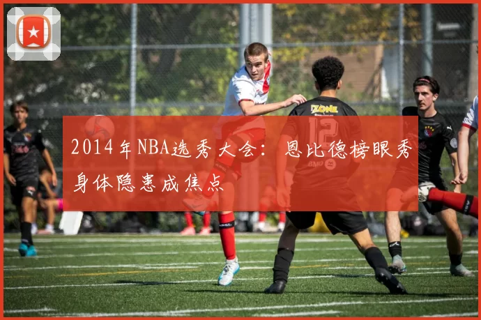 2014年NBA选秀大会：恩比德榜眼秀身体隐患成焦点