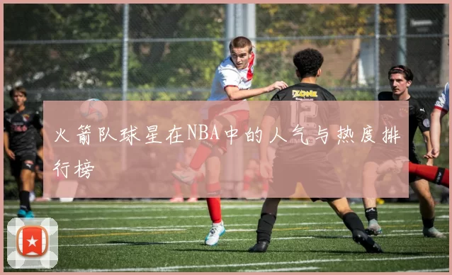 火箭队球星在NBA中的人气与热度排行榜